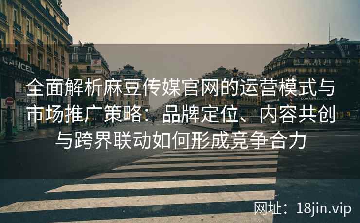 全面解析麻豆传媒官网的运营模式与市场推广策略：品牌定位、内容共创与跨界联动如何形成竞争合力