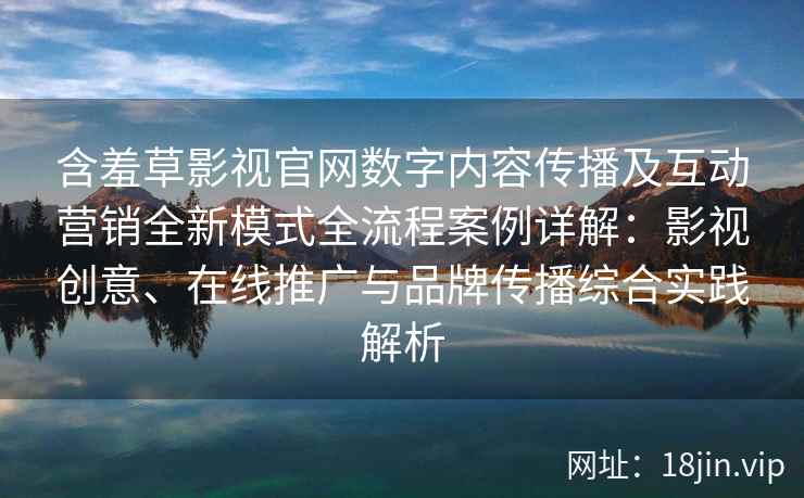 含羞草影视官网数字内容传播及互动营销全新模式全流程案例详解：影视创意、在线推广与品牌传播综合实践解析