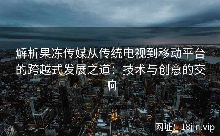 解析果冻传媒从传统电视到移动平台的跨越式发展之道：技术与创意的交响