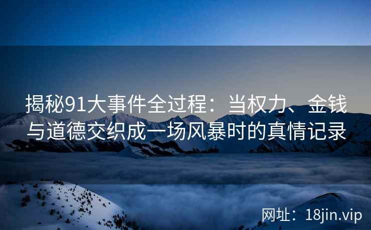 揭秘91大事件全过程：当权力、金钱与道德交织成一场风暴时的真情记录