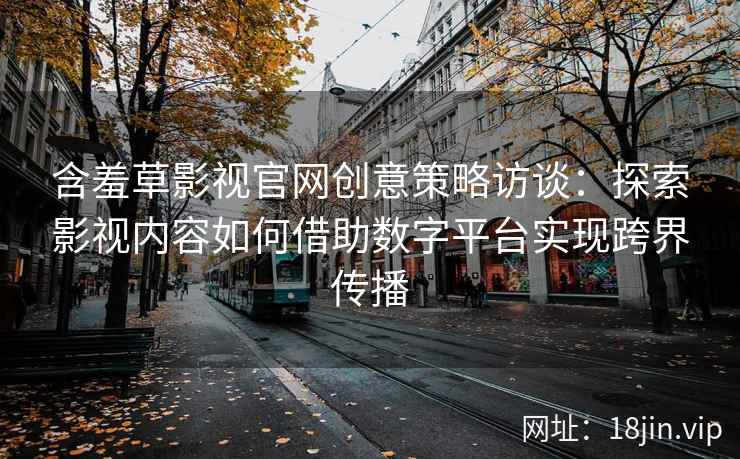 含羞草影视官网创意策略访谈：探索影视内容如何借助数字平台实现跨界传播