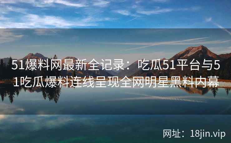 51爆料网最新全记录：吃瓜51平台与51吃瓜爆料连线呈现全网明星黑料内幕