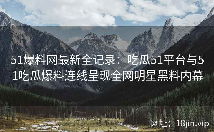 51爆料网最新全记录：吃瓜51平台与51吃瓜爆料连线呈现全网明星黑料内幕