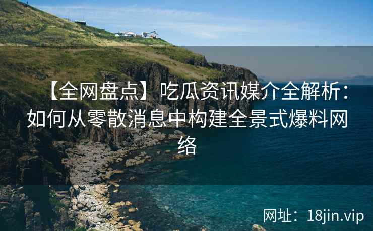 【全网盘点】吃瓜资讯媒介全解析：如何从零散消息中构建全景式爆料网络