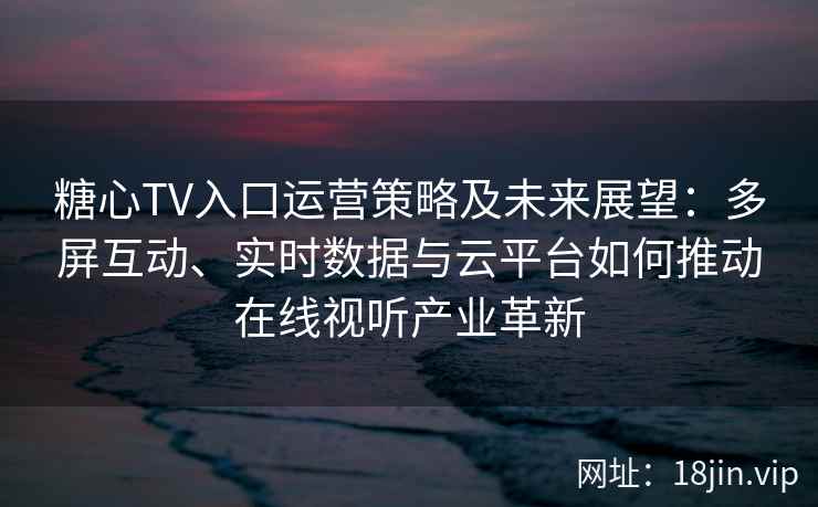 糖心TV入口运营策略及未来展望：多屏互动、实时数据与云平台如何推动在线视听产业革新