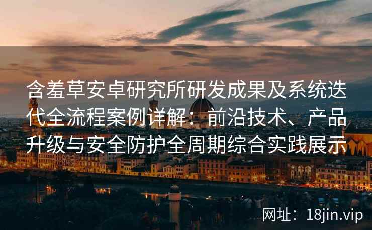 含羞草安卓研究所研发成果及系统迭代全流程案例详解：前沿技术、产品升级与安全防护全周期综合实践展示