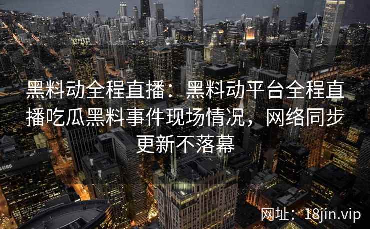 黑料动全程直播：黑料动平台全程直播吃瓜黑料事件现场情况，网络同步更新不落幕