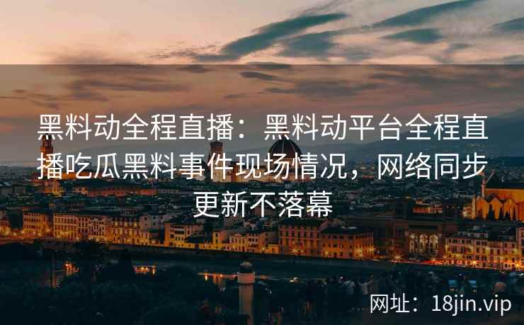 黑料动全程直播：黑料动平台全程直播吃瓜黑料事件现场情况，网络同步更新不落幕
