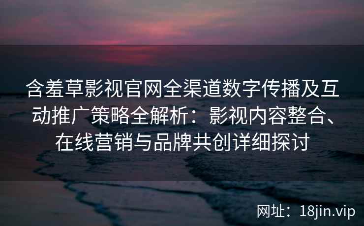 含羞草影视官网全渠道数字传播及互动推广策略全解析：影视内容整合、在线营销与品牌共创详细探讨