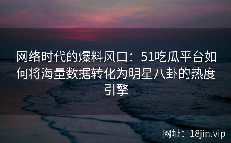 网络时代的爆料风口：51吃瓜平台如何将海量数据转化为明星八卦的热度引擎