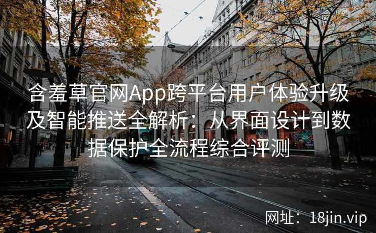 含羞草官网App跨平台用户体验升级及智能推送全解析：从界面设计到数据保护全流程综合评测