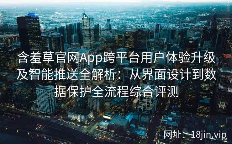 含羞草官网App跨平台用户体验升级及智能推送全解析：从界面设计到数据保护全流程综合评测