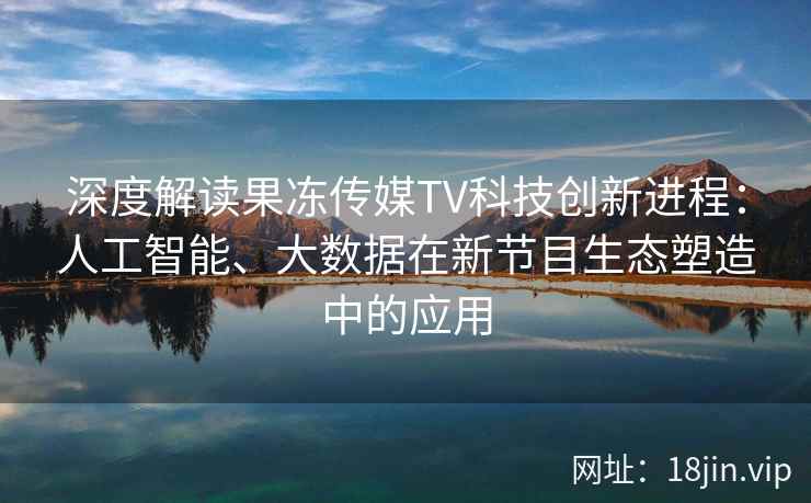 深度解读果冻传媒TV科技创新进程：人工智能、大数据在新节目生态塑造中的应用