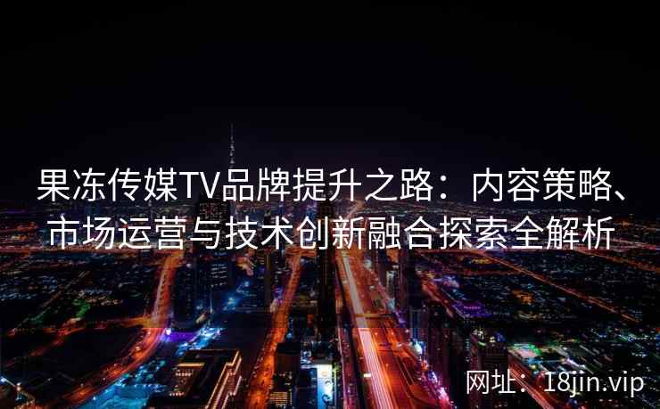 果冻传媒TV品牌提升之路：内容策略、市场运营与技术创新融合探索全解析