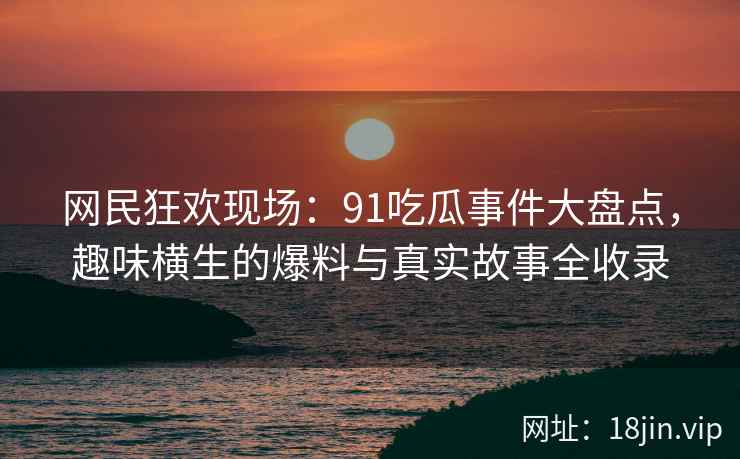 网民狂欢现场：91吃瓜事件大盘点，趣味横生的爆料与真实故事全收录
