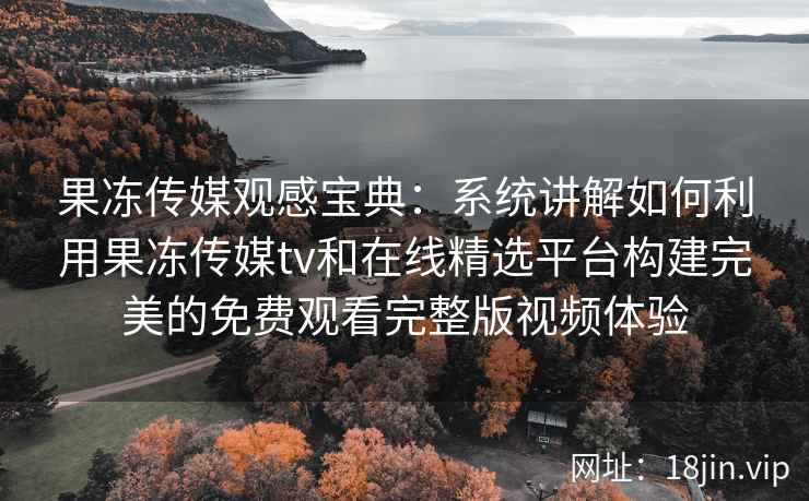 果冻传媒观感宝典：系统讲解如何利用果冻传媒tv和在线精选平台构建完美的免费观看完整版视频体验