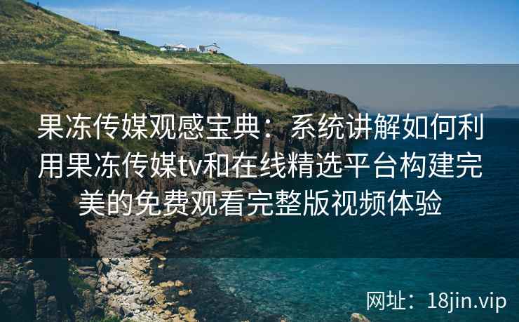 果冻传媒观感宝典：系统讲解如何利用果冻传媒tv和在线精选平台构建完美的免费观看完整版视频体验