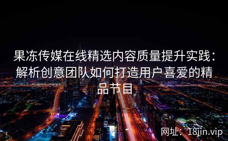 果冻传媒在线精选内容质量提升实践：解析创意团队如何打造用户喜爱的精品节目