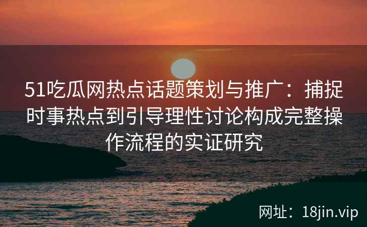 51吃瓜网热点话题策划与推广：捕捉时事热点到引导理性讨论构成完整操作流程的实证研究