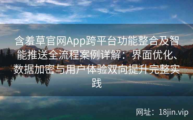 含羞草官网App跨平台功能整合及智能推送全流程案例详解：界面优化、数据加密与用户体验双向提升完整实践