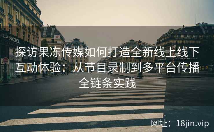探访果冻传媒如何打造全新线上线下互动体验：从节目录制到多平台传播全链条实践