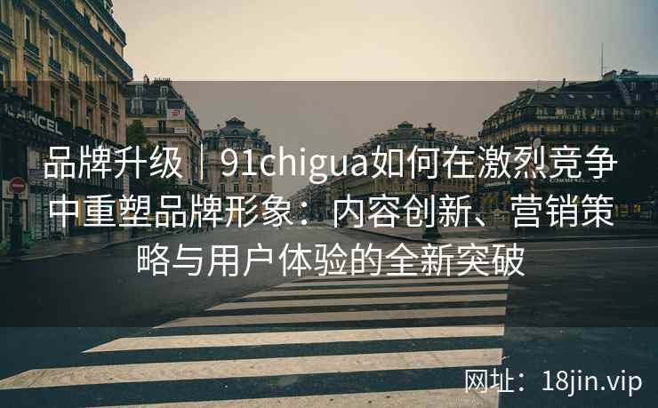 品牌升级｜91chigua如何在激烈竞争中重塑品牌形象：内容创新、营销策略与用户体验的全新突破