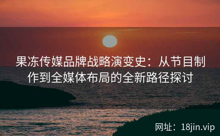 果冻传媒品牌战略演变史：从节目制作到全媒体布局的全新路径探讨