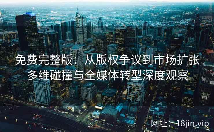 免费完整版：从版权争议到市场扩张多维碰撞与全媒体转型深度观察