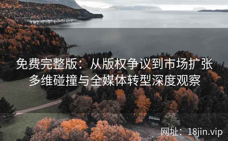 免费完整版：从版权争议到市场扩张多维碰撞与全媒体转型深度观察