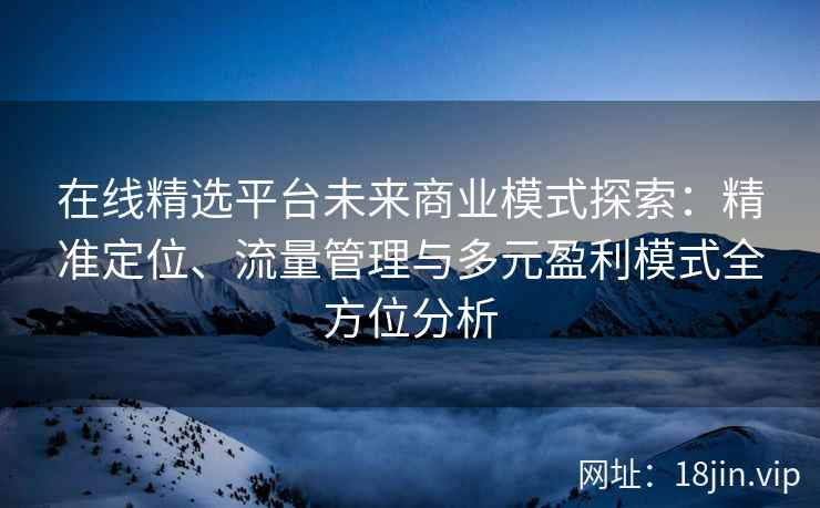 在线精选平台未来商业模式探索：精准定位、流量管理与多元盈利模式全方位分析