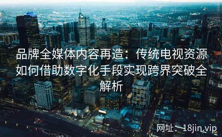 品牌全媒体内容再造：传统电视资源如何借助数字化手段实现跨界突破全解析
