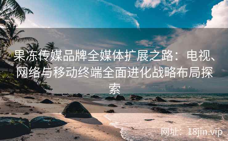 果冻传媒品牌全媒体扩展之路：电视、网络与移动终端全面进化战略布局探索