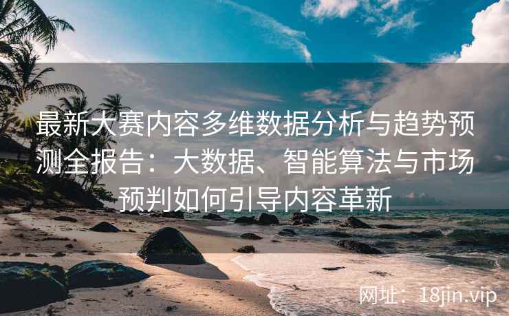 最新大赛内容多维数据分析与趋势预测全报告：大数据、智能算法与市场预判如何引导内容革新