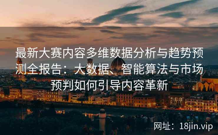 最新大赛内容多维数据分析与趋势预测全报告：大数据、智能算法与市场预判如何引导内容革新