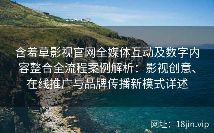 含羞草影视官网全媒体互动及数字内容整合全流程案例解析：影视创意、在线推广与品牌传播新模式详述
