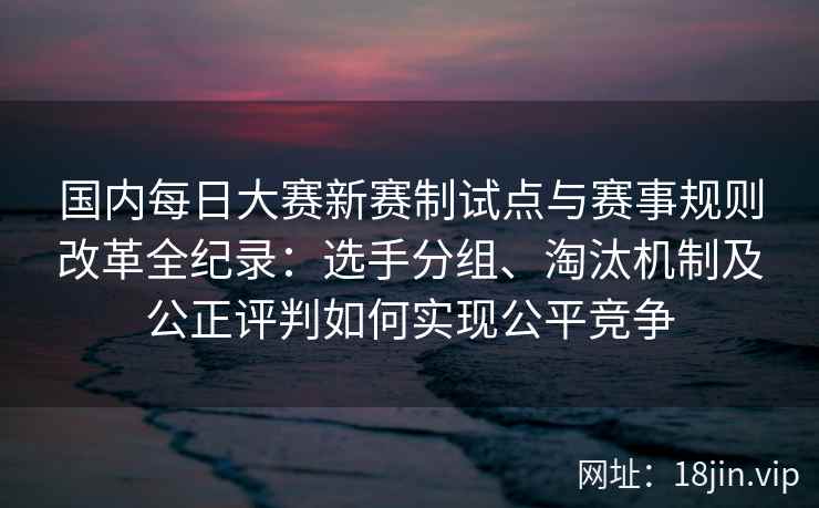 国内每日大赛新赛制试点与赛事规则改革全纪录：选手分组、淘汰机制及公正评判如何实现公平竞争