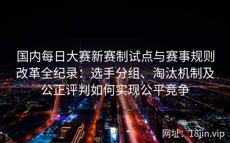 国内每日大赛新赛制试点与赛事规则改革全纪录：选手分组、淘汰机制及公正评判如何实现公平竞争