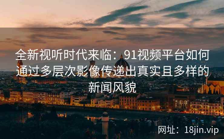 全新视听时代来临：91视频平台如何通过多层次影像传递出真实且多样的新闻风貌