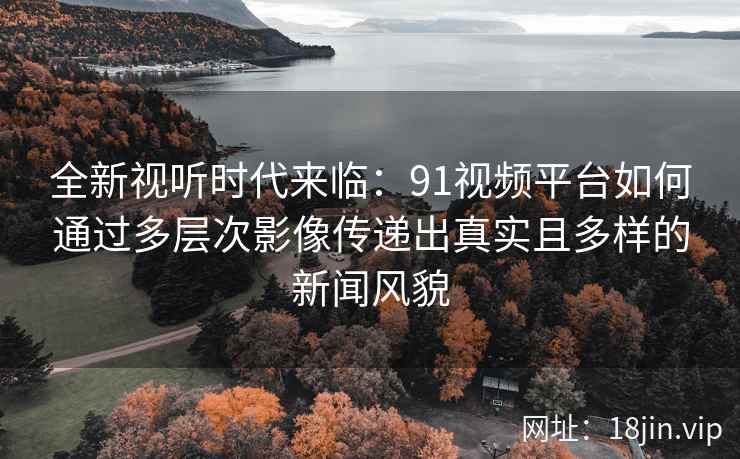 全新视听时代来临：91视频平台如何通过多层次影像传递出真实且多样的新闻风貌