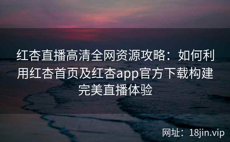 红杏直播高清全网资源攻略：如何利用红杏首页及红杏app官方下载构建完美直播体验