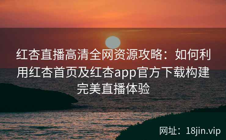 红杏直播高清全网资源攻略：如何利用红杏首页及红杏app官方下载构建完美直播体验