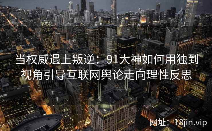 当权威遇上叛逆：91大神如何用独到视角引导互联网舆论走向理性反思
