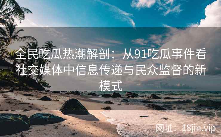 全民吃瓜热潮解剖：从91吃瓜事件看社交媒体中信息传递与民众监督的新模式