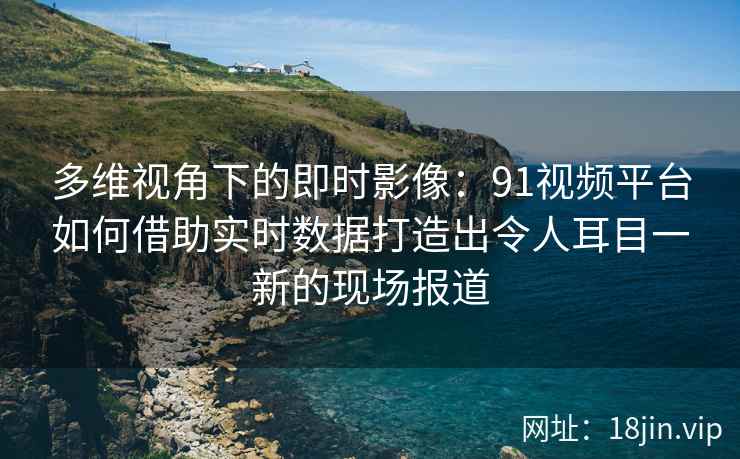 多维视角下的即时影像：91视频平台如何借助实时数据打造出令人耳目一新的现场报道