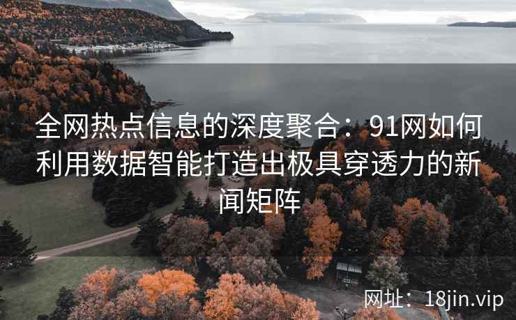 全网热点信息的深度聚合：91网如何利用数据智能打造出极具穿透力的新闻矩阵
