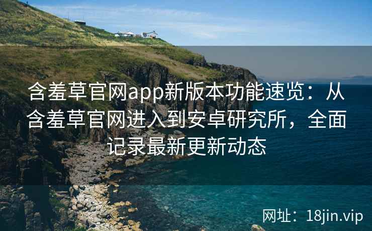 含羞草官网app新版本功能速览：从含羞草官网进入到安卓研究所，全面记录最新更新动态