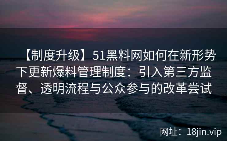 【制度升级】51黑料网如何在新形势下更新爆料管理制度：引入第三方监督、透明流程与公众参与的改革尝试