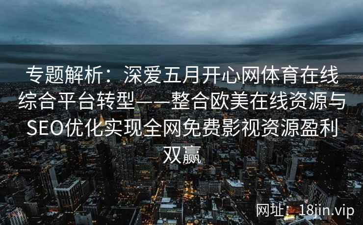 专题解析：深爱五月开心网体育在线综合平台转型——整合欧美在线资源与SEO优化实现全网免费影视资源盈利双赢