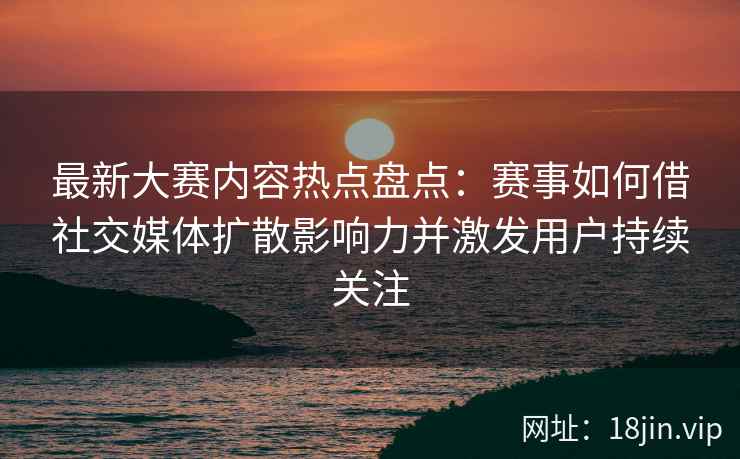 最新大赛内容热点盘点：赛事如何借社交媒体扩散影响力并激发用户持续关注