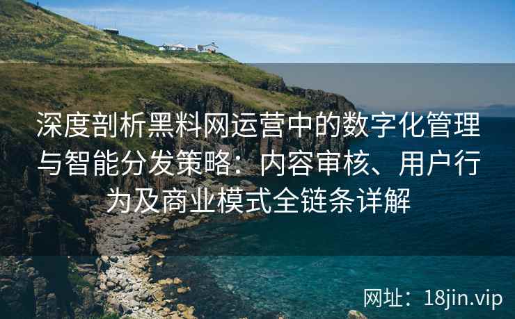 深度剖析黑料网运营中的数字化管理与智能分发策略：内容审核、用户行为及商业模式全链条详解